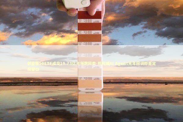 创业板50ETF成交19.73亿元领跑同类-机构喊AI Agent元年回调即是定投窗口 新闻