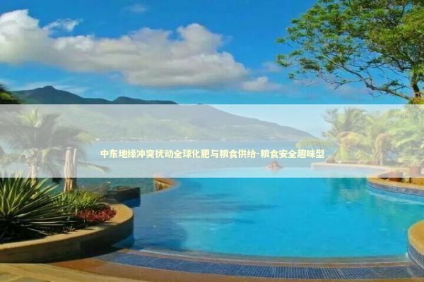 中东地缘冲突扰动全球化肥与粮食供给-粮食安全趣味型 新闻