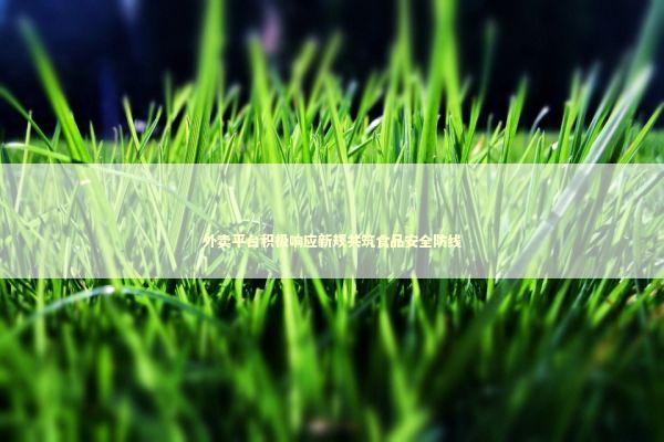 外卖平台积极响应新规共筑食品安全防线 新闻