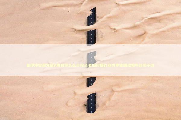 美伊冲突爆发后A股市场怎么走投资者如何操作业内专家解读慢牛趋势不改