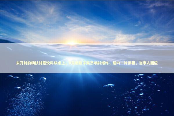 未开封的杨枝甘露饮料放桌上，8天后瓶子突然喷射爆炸，屋内一片狼藉，当事人回应 新闻