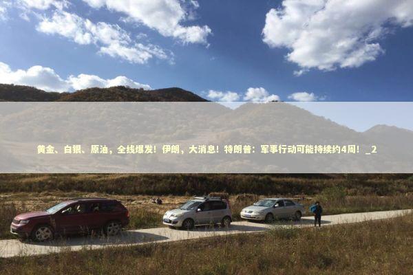 黄金、白银、原油,全线爆发!伊朗,大消息!特朗普:军事行动可能持续约4周!_2 黄金、白银、原油,全线爆发!伊朗,大消息!特朗普:军事行动可能持续约4周!_2 新闻
