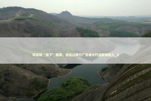 周亮球“南下”履新，进出口银行广东省分行迎新掌舵人_4 新闻