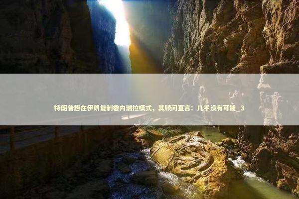 特朗普想在伊朗复制委内瑞拉模式，其顾问直言：几乎没有可能_3 新闻