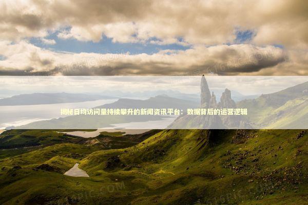 揭秘日均访问量持续攀升的新闻资讯平台：数据背后的运营逻辑 新闻
